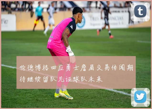 伦德博格回应勇士詹眉交易传闻期待继续留队见证球队未来