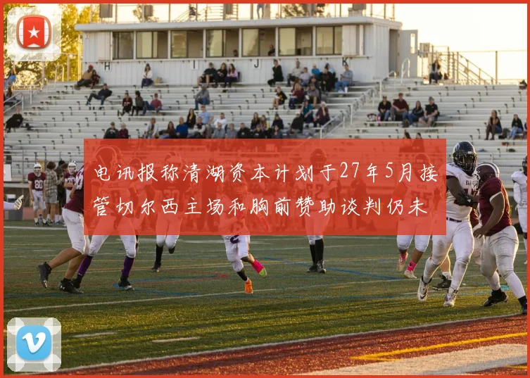 电讯报称清湖资本计划于27年5月接管切尔西主场和胸前赞助谈判仍未取得进展