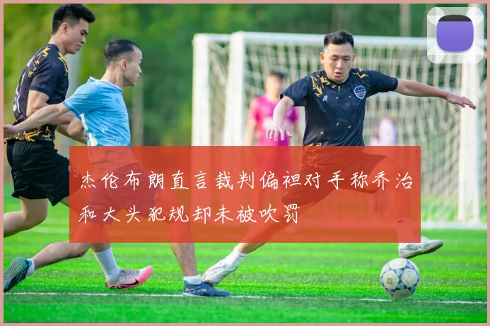杰伦布朗直言裁判偏袒对手称乔治和大头犯规却未被吹罚