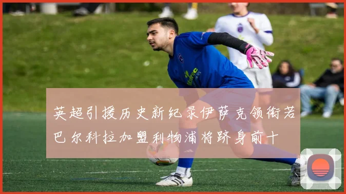 英超引援历史新纪录伊萨克领衔若巴尔科拉加盟利物浦将跻身前十