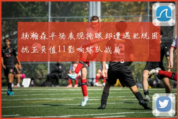 杨瀚森半场表现抢眼却遭遇犯规困扰正负值11影响球队战局