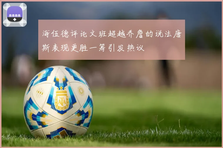 海伍德评论文班超越乔詹的说法唐斯表现更胜一筹引发热议