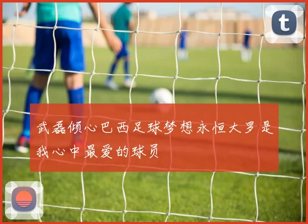 武磊倾心巴西足球梦想永恒大罗是我心中最爱的球员