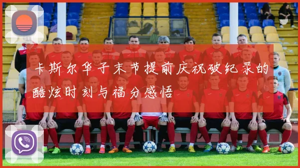 卡斯尔华子末节提前庆祝破纪录的酷炫时刻与福分感悟
