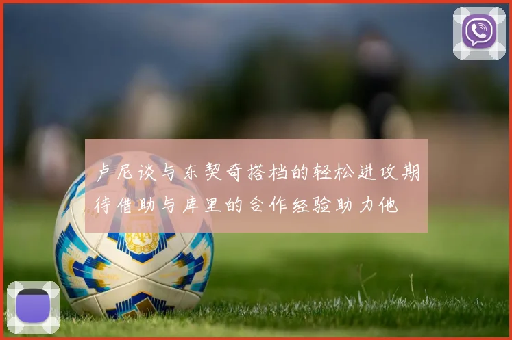 卢尼谈与东契奇搭档的轻松进攻期待借助与库里的合作经验助力他