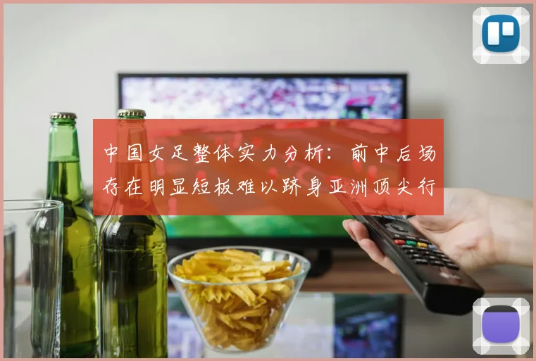 中国女足整体实力分析:前中后场存在明显短板难以跻身亚洲顶尖行列