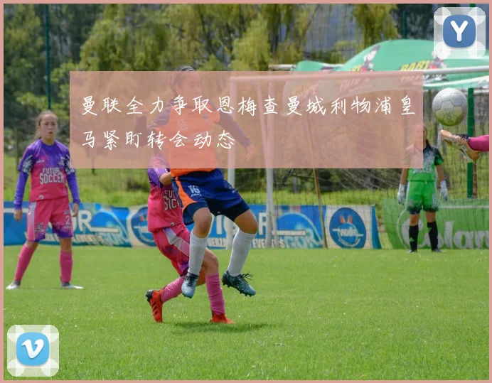 曼联全力争取恩梅查曼城利物浦皇马紧盯转会动态