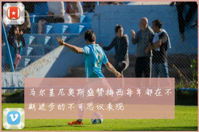 马尔基尼奥斯盛赞梅西每年都在不断进步的不可思议表现