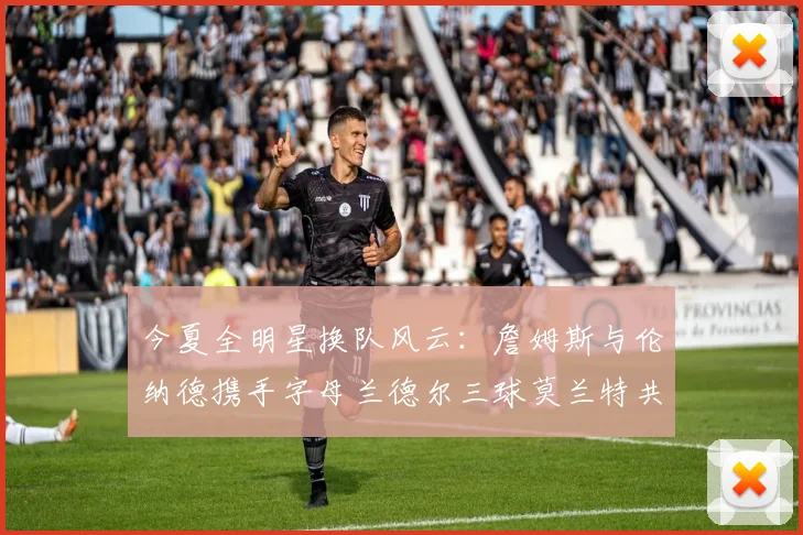 今夏全明星换队风云:詹姆斯与伦纳德携手字母兰德尔三球莫兰特共创辉煌