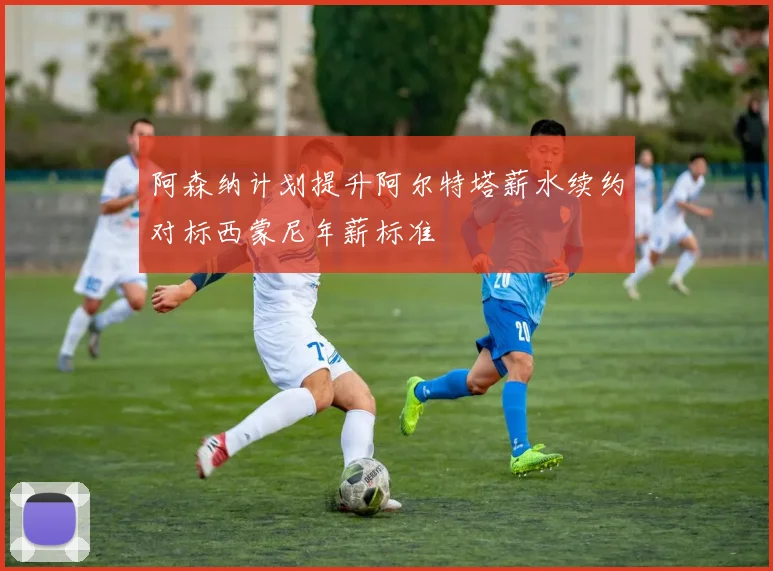 阿森纳计划提升阿尔特塔薪水续约对标西蒙尼年薪标准