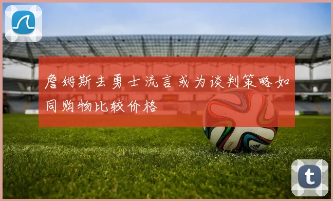 詹姆斯去勇士流言或为谈判策略如同购物比较价格
