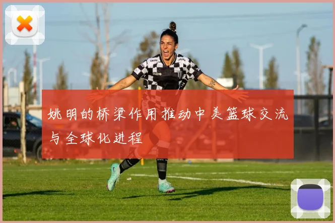 姚明的桥梁作用推动中美篮球交流与全球化进程