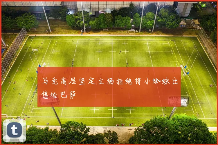 马竞高层坚定立场拒绝将小蜘蛛出售给巴萨