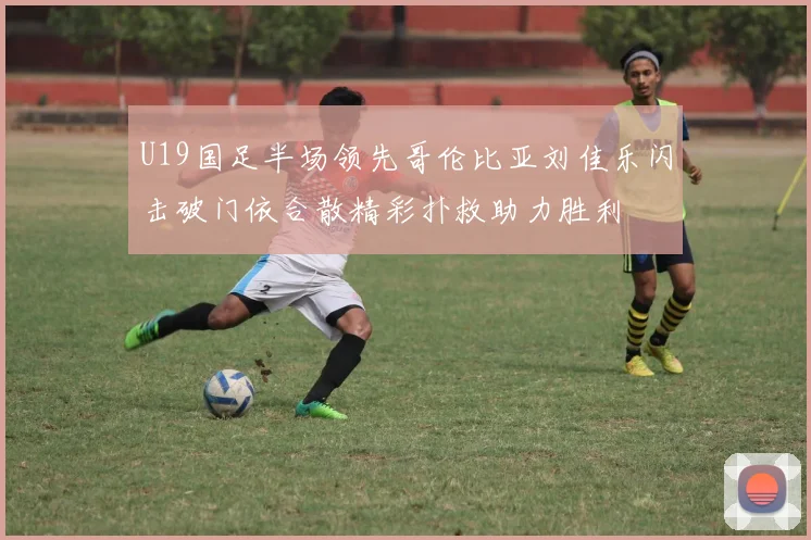 U19国足半场领先哥伦比亚刘佳乐闪击破门依合散精彩扑救助力胜利