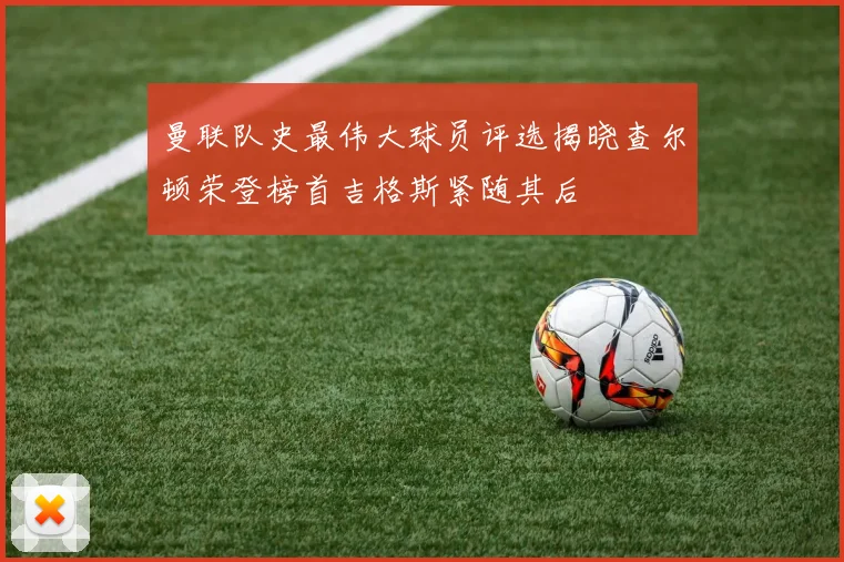 曼联队史最伟大球员评选揭晓查尔顿荣登榜首吉格斯紧随其后