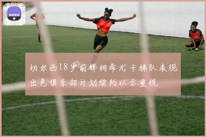 切尔西18岁前锋姆希尤卡梯队表现出色俱乐部计划续约以示重视