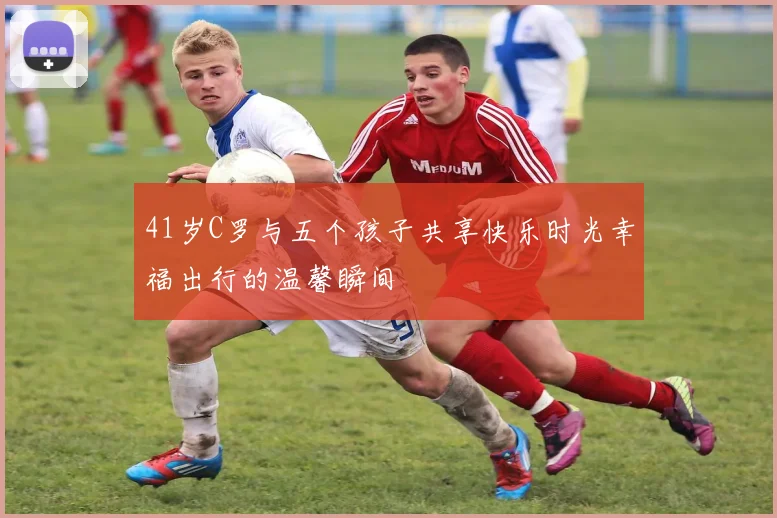 41岁C罗与五个孩子共享快乐时光幸福出行的温馨瞬间