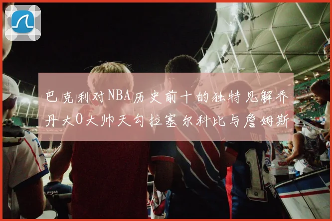 巴克利对NBA历史前十的独特见解乔丹大O大帅天勾拉塞尔科比与詹姆斯排名分析