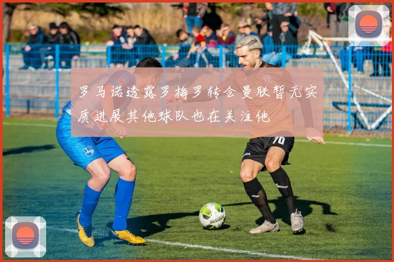 罗马诺透露罗梅罗转会曼联暂无实质进展其他球队也在关注他