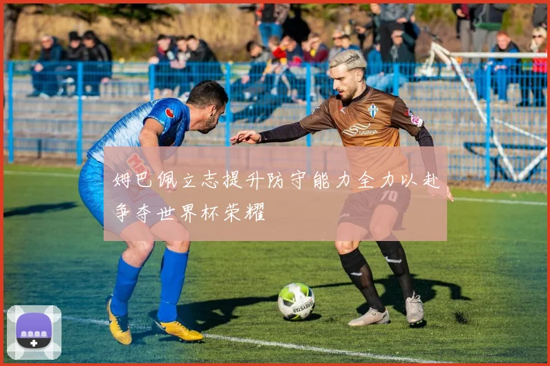 姆巴佩立志提升防守能力全力以赴争夺世界杯荣耀