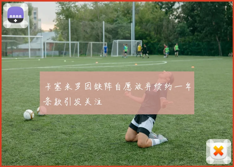 卡塞米罗因缺阵自愿放弃续约一年条款引发关注