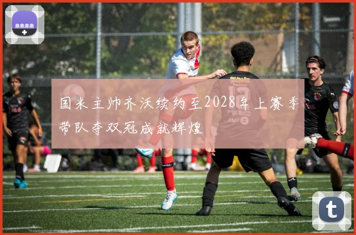 国米主帅齐沃续约至2028年上赛季带队夺双冠成就辉煌
