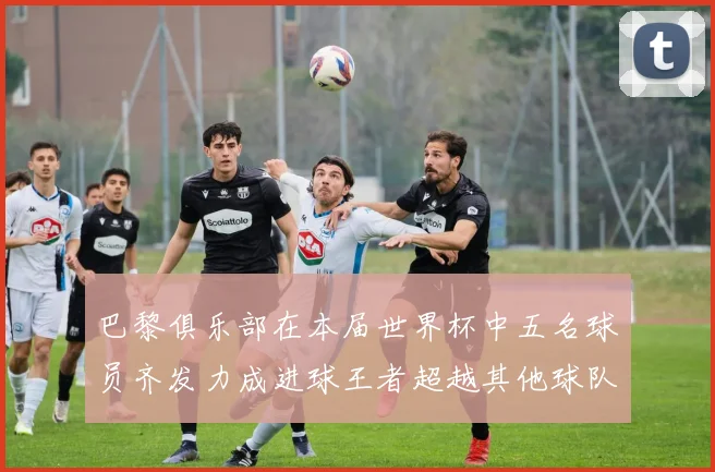 巴黎俱乐部在本届世界杯中五名球员齐发力成进球王者超越其他球队