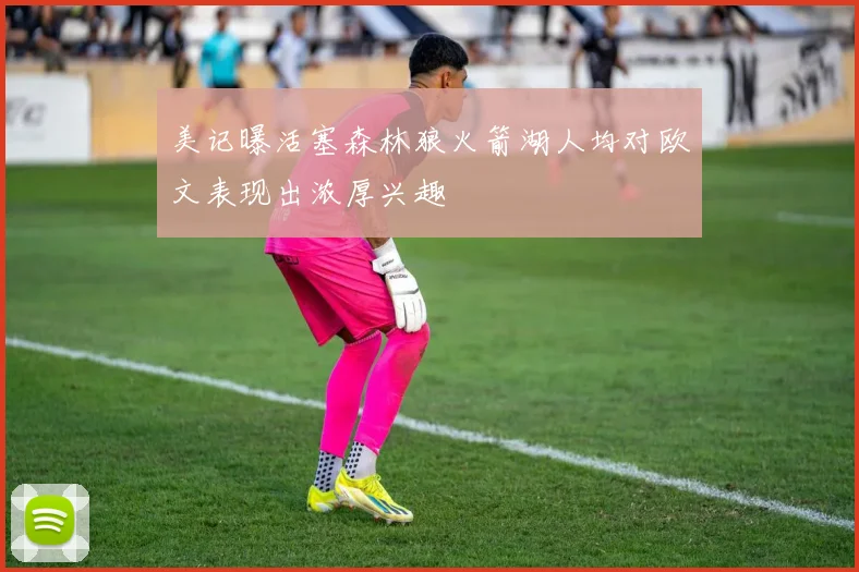 美记曝活塞森林狼火箭湖人均对欧文表现出浓厚兴趣