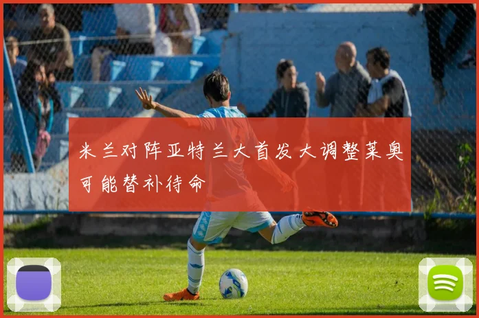 米兰对阵亚特兰大首发大调整莱奥可能替补待命