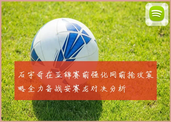 石宇奇在亚锦赛前强化网前抢攻策略全力备战安赛龙对决分析