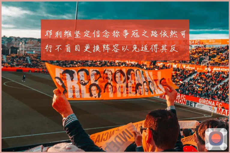 邓利维坚定信念称争冠之路依然可行不盲目更换阵容以免适得其反